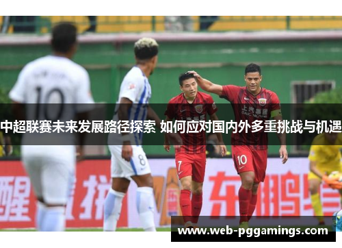 中超联赛未来发展路径探索 如何应对国内外多重挑战与机遇