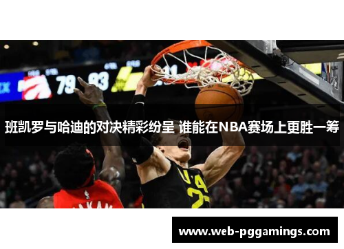 班凯罗与哈迪的对决精彩纷呈 谁能在NBA赛场上更胜一筹