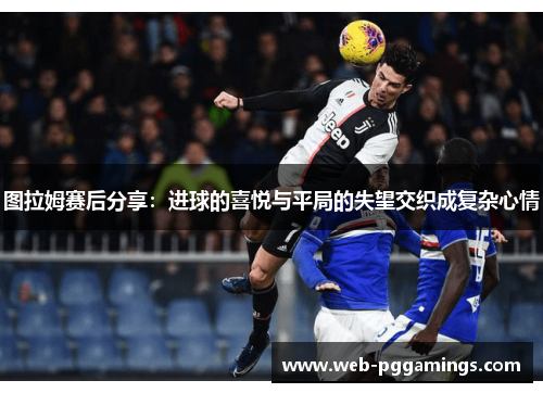 图拉姆赛后分享：进球的喜悦与平局的失望交织成复杂心情