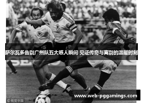 萨尔瓦多告别广州队五大感人瞬间 见证传奇与离别的温暖时刻