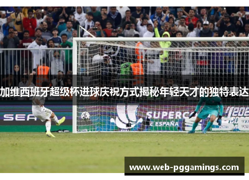 加维西班牙超级杯进球庆祝方式揭秘年轻天才的独特表达