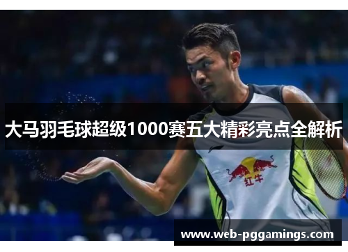 大马羽毛球超级1000赛五大精彩亮点全解析