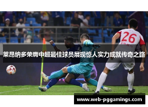 莱昂纳多荣膺中超最佳球员展现惊人实力成就传奇之路