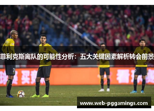 菲利克斯离队的可能性分析：五大关键因素解析转会前景