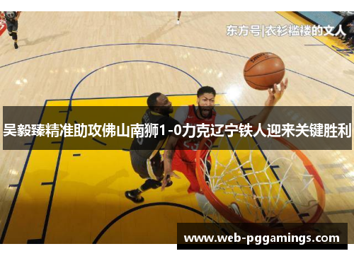 吴毅臻精准助攻佛山南狮1-0力克辽宁铁人迎来关键胜利