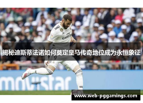 揭秘迪斯蒂法诺如何奠定皇马传奇地位成为永恒象征