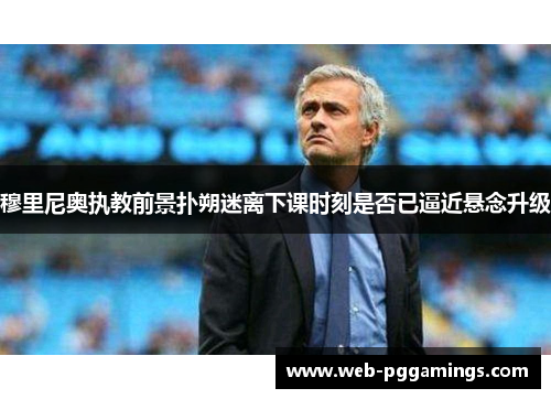 穆里尼奥执教前景扑朔迷离下课时刻是否已逼近悬念升级