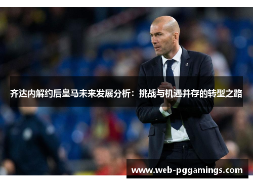 齐达内解约后皇马未来发展分析：挑战与机遇并存的转型之路