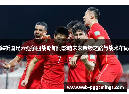 解析国足六强争四战略如何影响未来晋级之路与战术布局