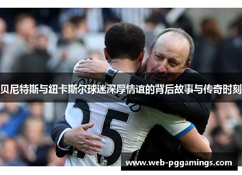 贝尼特斯与纽卡斯尔球迷深厚情谊的背后故事与传奇时刻