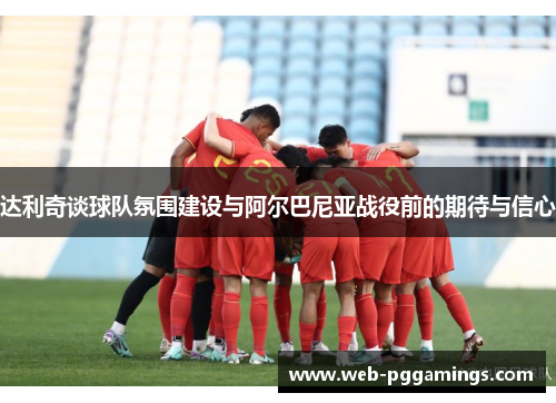 达利奇谈球队氛围建设与阿尔巴尼亚战役前的期待与信心