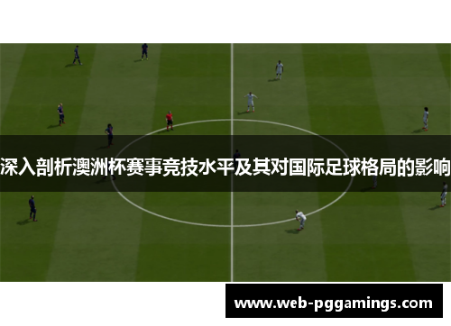 深入剖析澳洲杯赛事竞技水平及其对国际足球格局的影响