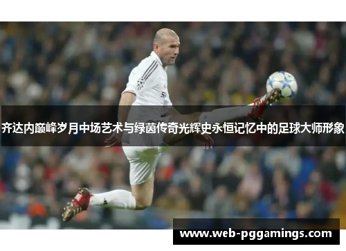 齐达内巅峰岁月中场艺术与绿茵传奇光辉史永恒记忆中的足球大师形象