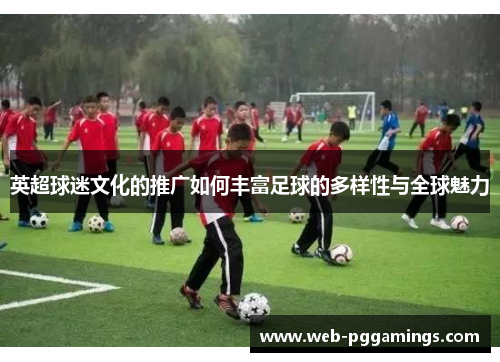 英超球迷文化的推广如何丰富足球的多样性与全球魅力 英超球迷文化的推广如何丰富足球的多样性与全球魅力